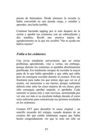 puesto de barrendero. Desde entonces la escuela se
había convertido en una pesada carga, y estudiar y
aprender, una lucha terrible.

Continuó haciendo tapping por sí solo después de la
sesión y aprobó sus exámenes con un sobresaliente y
dos notables. Recibí una emotiva tarjeta de
agradecimiento en la que me escribió "Sin tu ayuda me
habría muerto"


Fobia a los exámenes
Una joven estudiante universitaria, que no tenías
problemas aprendiendo, vino a verme, sin embargo,
porque durante los exámenes se quedaba absolutamente
petrificada. Era totalmente incapaz de recordar la mayor
parte de lo que había aprendido y que sabía que sabía
pero no conseguía recordar durante el examen. Esto era
frustrante para todos los que tenían algo que ver en el
asunto, sin mencionar a sus tutores, porque realmente
debería estar entre las cinco mejores de sus clases, pero
sólo conseguía aprobar raspado, si aprobaba. Cada
semestre se ponía más y más nerviosa, atormentada por
ver una vez más si su excelente trabajo durante el curso
sería suficiente para contrarrestar sus pésimos resultados
en los exámenes.

Usamos EFT para descubrir la causa original - un
sencillo recuerdo del colegio, cuando después de un
examen del que estaba totalmente segura que había
hecho estupendamente vio que la nota era sólo un


                          87
 