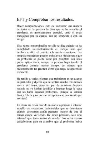 EFT y Comprobar los resultados.
Hacer comprobaciones, esto es, encontrar una manera
de testar en la práctica lo bien que se ha resuelto el
problema, es absolutamente esencial, tanto si estás
trabajando por tu cuenta, con un terapeuta o con un
amigo.

Una buena comprobación no sólo te dice cuándo se ha
completado satisfactoriamente el trabajo, sino que
también ratifica el cambio a la mente consciente. Las
terapias energéticas pueden trabajar tan rápidamente que
un problema se puede curar por completo con unas
pocas aplicaciones, aunque la persona haya tenido el
problema durante mucho tiempo, de manera que
racionalmente no pueden creer que haya desaparecido
realmente.

He tenido a varios clientes que trabajaron en un asunto
en particular y dijeron que se sentían mucho más felices
acerca del tema, pero un par de semanas después
todavía no se habían decidido a intentar hacer la cosa
que les había causado problemas, ¡porque se sentían
bien y felices y no querían decepcionarse en caso de que
volviera!

En todos los casos traté de animar a la persona a intentar
aquello tan espantoso, indicándoles que se detuvieran
cuando detectaran algún pequeño indicio de que el
miedo estaba volviendo. De cinco personas, sólo uno
informó que tenía restos de miedo. Los otros cuatro
descubrieron para su asombro que el problema había


                          89
 