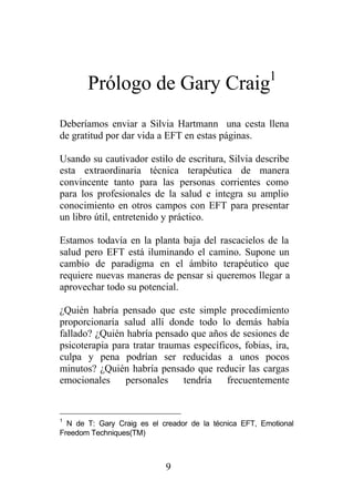 Prólogo de Gary Craig1
Deberíamos enviar a Silvia Hartmann una cesta llena
de gratitud por dar vida a EFT en estas páginas.

Usando su cautivador estilo de escritura, Silvia describe
esta extraordinaria técnica terapéutica de manera
convincente tanto para las personas corrientes como
para los profesionales de la salud e integra su amplio
conocimiento en otros campos con EFT para presentar
un libro útil, entretenido y práctico.

Estamos todavía en la planta baja del rascacielos de la
salud pero EFT está iluminando el camino. Supone un
cambio de paradigma en el ámbito terapéutico que
requiere nuevas maneras de pensar si queremos llegar a
aprovechar todo su potencial.

¿Quién habría pensado que este simple procedimiento
proporcionaría salud allí donde todo lo demás había
fallado? ¿Quién habría pensado que años de sesiones de
psicoterapia para tratar traumas específicos, fobias, ira,
culpa y pena podrían ser reducidas a unos pocos
minutos? ¿Quién habría pensado que reducir las cargas
emocionales     personales    tendría    frecuentemente


1
  N de T: Gary Craig es el creador de la técnica EFT, Emotional
Freedom Techniques(TM)



                            9
 