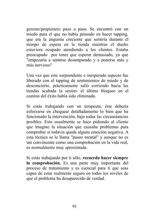 gerente/propietario paso a paso. Se encontró con un
miedo para el que no había pensado en hacer tapping,
que era la angustia creciente que sentiría durante el
tiempo de espera en la tienda mientras el dueño
estuviera ocupado atendiendo a los clientes. Estaba
preocupado por tener que esperar demasiado, ya que
"empezaría a sentirse desamparado y a ponerse más y
más nervioso"

Una vez que este sorprendente e inesperado aspecto fue
liberado con el tapping de sentimientos de miedo y de
desconcierto, prácticamente salió corriendo hacia las
tiendas acabada la sesión- el último bloqueo en el
camino del éxito había sido eliminado.

Si estás trabajando con un terapeuta, éste debería
esforzarse en chequear detalladamente lo bien que ha
funcionado la intervención, bajo todas las circunstancias
posibles. Esto usualmente se hace pidiendo al cliente
que imagine la situación que causaba problemas para
comprobar si todavía queda alguna emoción negativa. A
esta técnica se le llama "paseo mental" y aunque no es
tan convincente como una comprobación en la vida real,
es normalmente muy aproximada.

Si estás trabajando por ti sólo, recuerda hacer siempre
la comprobación. Es una parte muy importante del
proceso de tratamiento y es esencial para ti que seas
capaz de estar realmente seguro en todos los niveles de
que el problema ha desaparecido de verdad.




                         91
 