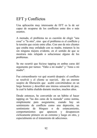 EFT y Conflictos
Una aplicación muy interesante de EFT es la de ser
capaz de ocuparse de los conflictos entre dos o más
asuntos.

A menudo, el problema no es cuestión de elegir "una
cosa" o "la otra", sino que el problema es el conflicto y
la tensión que existe entre ellas. Con uno de mis clientes
que estaba muy enfadado con su madre, tratamos la ira
sin ninguna mejora evidente, en el sentido de que se
mostrara más relajado o solucionase alguno de los
problemas.

Se me ocurrió que hiciese tapping en ambas caras del
argumento por turnos: "Odio a mi madre" y "Amo a mi
madre".
.
Fue extraordinario ver qué ocurrió después: el conflicto
se resolvió y el cliente se suavizó, dio un enorme
suspiro de liberación que acabó convirtiéndose en un
largo bostezo y describió una intensa sensación de paz,
la cual le había eludido durante muchos, muchos años.

Desde entonces, he convertido en un hábito el hacer
tapping en "las dos caras de la moneda" como norma,
simplemente para asegurarme, cuando hay un
sentimiento de conflicto como una depresión, un
sentimiento de bloqueo o de estancamiento,
comportamientos que aparecen y desaparecen
cíclicamente primero en un extremo y luego en otro, y
especialmente en el tratamiento de adicciones.


                          92
 