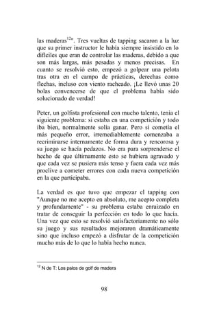 las maderas12". Tres vueltas de tapping sacaron a la luz
que su primer instructor le había siempre insistido en lo
difíciles que eran de controlar las maderas, debido a que
son más largas, más pesadas y menos precisas. En
cuanto se resolvió esto, empezó a golpear una pelota
tras otra en el campo de prácticas, derechas como
flechas, incluso con viento racheado. ¡Le llevó unas 20
bolas convencerse de que el problema había sido
solucionado de verdad!

Peter, un golfista profesional con mucho talento, tenía el
siguiente problema: si estaba en una competición y todo
iba bien, normalmente solía ganar. Pero si cometía el
más pequeño error, irremediablemente comenzaba a
recriminarse internamente de forma dura y rencorosa y
su juego se hacía pedazos. No era para sorprenderse el
hecho de que últimamente esto se hubiera agravado y
que cada vez se pusiera más tenso y fuera cada vez más
proclive a cometer errores con cada nueva competición
en la que participaba.

La verdad es que tuvo que empezar el tapping con
"Aunque no me acepto en absoluto, me acepto completa
y profundamente" - su problema estaba enraizado en
tratar de conseguir la perfección en todo lo que hacía.
Una vez que esto se resolvió satisfactoriamente no sólo
su juego y sus resultados mejoraron dramáticamente
sino que incluso empezó a disfrutar de la competición
mucho más de lo que lo había hecho nunca.


12
     N de T: Los palos de golf de madera



                                98
 