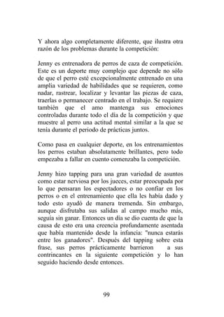 Y ahora algo completamente diferente, que ilustra otra
razón de los problemas durante la competición:

Jenny es entrenadora de perros de caza de competición.
Este es un deporte muy complejo que depende no sólo
de que el perro esté excepcionalmente entrenado en una
amplia variedad de habilidades que se requieren, como
nadar, rastrear, localizar y levantar las piezas de caza,
traerlas o permanecer centrado en el trabajo. Se requiere
también que el amo mantenga sus emociones
controladas durante todo el día de la competición y que
muestre al perro una actitud mental similar a la que se
tenía durante el periodo de prácticas juntos.

Como pasa en cualquier deporte, en los entrenamientos
los perros estaban absolutamente brillantes, pero todo
empezaba a fallar en cuento comenzaba la competición.

Jenny hizo tapping para una gran variedad de asuntos
como estar nerviosa por los jueces, estar preocupada por
lo que pensaran los espectadores o no confiar en los
perros o en el entrenamiento que ella les había dado y
todo esto ayudó de manera tremenda. Sin embargo,
aunque disfrutaba sus salidas al campo mucho más,
seguía sin ganar. Entonces un día se dio cuenta de que la
causa de esto era una creencia profundamente asentada
que había mantenido desde la infancia: "nunca estarás
entre los ganadores". Después del tapping sobre esta
frase, sus perros prácticamente barrieron          a sus
contrincantes en la siguiente competición y lo han
seguido haciendo desde entonces.




                         99
 