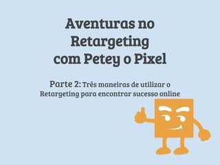 Aventuras em
Retargeting
com Petey o Pixel
Parte 2: Três maneiras de utilizar o
Retargeting para encontrar sucesso online
 