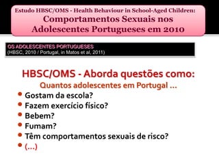 Estudo HBSC/OMS - HealthBehaviourinSchool-AgedChildren: Comportamentos Sexuais nos Adolescentes Portugueses em 2010OS ADOLESCENTES PORTUGUESES(HBSC, 2010 / Portugal, in Matos et al, 2011)HBSC/OMS - Aborda questões como:Quantos adolescentes em Portugal …Gostam da escola?