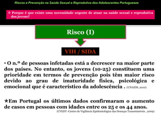 Riscos e Prevenção na Saúde Sexual e Reprodutiva dos Adolescentes Portugueses Porque é que existe uma necessidade urgente de atuar na saúde sexual e reprodutiva     dos jovens?Risco (I)VIH / SIDA O n.º de pessoas infetadas está a decrescer na maior parte dos países. No entanto, os jovens (10-25) constituem uma prioridade em termos de prevenção pois têm maior risco devido ao grau de imaturidade física, psicológica e emocional que é característico da adolescência . (UNAIDS, 2010)