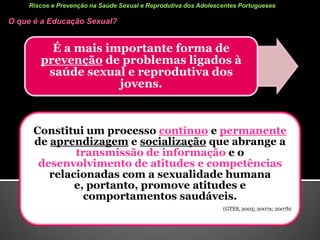 Estudo: Comportamentos Sexuais nos Adolescentes Portugueses em 2010ConclusãoA maior parte dos adolescentes portugueses nunca teve RS (78%). Dos que tiveram, cerca de 2/3 iniciaram a sua vida sexual aos 14 anos ou mais tarde, usaram preservativo (82.5%) e pílula (53.5%) na última RS e não têm RS associadas ao álcool ou drogas (87.3%). A maioria dos jovens portugueses tem comportamentos preventivos.No entanto, nem todos têm esses comportamentos, por exemplo: 17.5% não usaram preservativo e 12.7% tiveram RS associadas a álcool ou drogas. 
