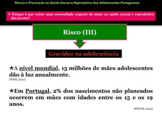Riscos e Prevenção na Saúde Sexual e Reprodutiva dos Adolescentes Portugueses Porque é que existe uma necessidade urgente de atuar na saúde sexual e reprodutiva        dos jovens? Risco (II)IST’sMundo: Todos os dias 500 mil jovens são infetados com uma IST, sendo a faixa etária 15-19 anos a 2ª mais afetada.                                                                                      (FNUAP, 2005)Portugal: “Por vários motivos, o n.º de casos reais não é conhecido. O n.º de doentes nas consultas tem vindo a aumentar. (…) Por estas razões se pensa que, também em Portugal, o n.º de novos casos tenha aumentado nos últimos anos. Adolescentes e adultos jovens são geralmente os mais afetados … A elevada prevalência do VIH, em Portugal, parece indicar que existem números elevados das outras IST.”                             (MS, 2004)         