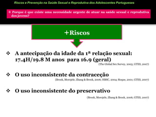 Riscos e Prevenção na Saúde Sexual e Reprodutiva dos Adolescentes Portugueses Porque é que existe uma necessidade urgente de atuar na saúde sexual e reprodutiva     dos jovens? Risco (IV)AbortoA nível mundial, mais de 4,4 milhões de raparigas entre os 15 e os 19 anos recorrem à prática do aborto em cada ano, 40% dos quais são realizados clandestinamente.(FNUAP, 2005)Em Portugal, 8.2% das jovens entre os 18-24 anos já fizeram 1 aborto.(APF, 2006)