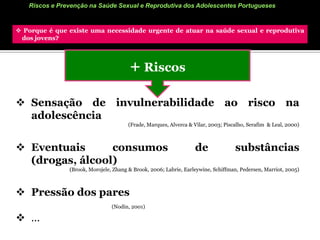 Riscos e Prevenção na Saúde Sexual e Reprodutiva dos Adolescentes Portugueses Porque é que existe uma necessidade urgente de atuar na saúde sexual e reprodutiva     dos jovens? +RiscosA antecipação da idade da 1ª relação sexual: 17.4H/19.8 M anos  para 16.9 (geral)        (The Global Sex Survey, 2005; GTES, 2007)O uso inconsistente da contraceção (Brook, Morojele, Zhang & Brook, 2006; HBSC, 2004; Roque, 2001; GTES, 2007)O uso inconsistente do preservativo (Brook, Morojele, Zhang & Brook, 2006; GTES, 2007)