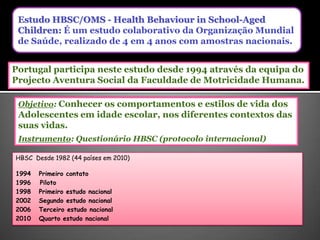 Estudo HBSC/OMS - HealthBehaviourinSchool-AgedChildren: É um estudo colaborativo da Organização Mundial de Saúde, realizado de 4 em 4 anos com amostras nacionais.Portugal participa neste estudo desde 1994 através da equipa do Projecto Aventura Social da Faculdade de Motricidade Humana.Objetivo: Conhecer os comportamentos e estilos de vida dos Adolescentes em idade escolar, nos diferentes contextos das suas vidas.Instrumento: Questionário HBSC (protocolo internacional)HBSC  Desde 1982 (44 paísesem 2010)1994   Primeirocontato1996Piloto1998   Primeiroestudonacional2002   Segundo estudonacionalTerceiroestudonacional2010   Quarto estudonacional