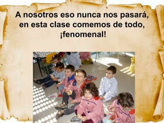 A nosotros eso nunca nos pasará,
 en esta clase comemos de todo,
            ¡fenomenal!
 