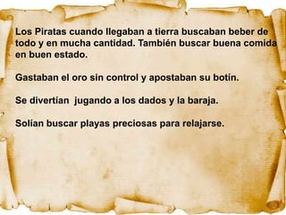 Los Piratas cuando llegaban a tierra buscaban beber de
todo y en mucha cantidad. También buscar buena comida
en buen estado.

Gastaban el oro sin control y apostaban su botín.

Se divertían jugando a los dados y la baraja.

Solían buscar playas preciosas para relajarse.
 