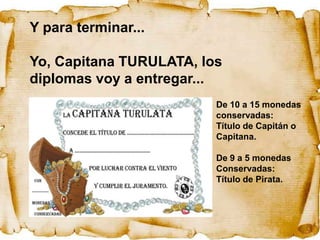 Y para terminar...

Yo, Capitana TURULATA, los
diplomas voy a entregar...
                         De 10 a 15 monedas
                         conservadas:
                         Título de Capitán o
                         Capitana.

                         De 9 a 5 monedas
                         Conservadas:
                         Título de Pirata.
 