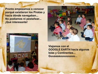 Pronto empezamos a conocer
porqué existieron los Piratas y
hacia dónde navegaban...
No podíamos ni pestañear...
¡Qué interesante!




                                  Viajamos con el
                                  GOOGLE EARTH hacia algunas
                                  Islas y Continentes...
                                  Guuaaaauuuuuuuuu...
 
