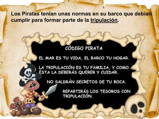Los Piratas tenían unas normas en su barco que debían
cumplir para formar parte de la tripulación.




                      CÓDIGO PIRATA

          EL MAR ES TU VIDA, EL BARCO TU HOGAR.

          LA TRIPULACIÓN ES TU FAMILIA, Y COMO A
          ÉSTA LA DEBERÁS QUERER Y CUIDAR.

               NO SALDRÁN SECRETOS DE TU BOCA.

                     REPARTIRÁS LOS TESOROS CON
          LA         TRIPULACIÓN.
 