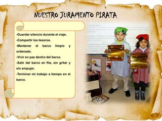 NUESTRO JURAMENTO PIRATA

-Guardar silencio durante el viaje.
-Compartir los tesoros.
-Mantener      el   barco   limpio    y
ordenado.
-Vivir en paz dentro del barco.
-Salir del barco en fila, sin gritar y
sin empujar.
-Terminar mi trabajo a tiempo en el
barco.
 