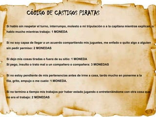 CÓDIGO DE CASTIGOS PIRATAS
Si hablo sin respetar el turno, interrumpo, molesto a mi tripulación o a la capitana mientras explican, o
hablo mucho mientras trabajo: 1 MONEDA


Si no soy capaz de llegar a un acuerdo compartiendo mis juguetes, me enfado o quito algo a alguien
sin pedir permiso: 2 MONEDAS


Si dejo mis cosas tiradas o fuera de su sitio: 1 MONEDA
Si pego, insulto o trato mal a un compañero o compañera: 3 MONEDAS


Si no estoy pendiente de mis pertenencias antes de irme a casa, tardo mucho en ponerme a la
fila, grito, empujo o me cuelo: 1 MONEDA.


Si no termino a tiempo mis trabajos por haber estado jugando o entreteniéndome con otra cosa que
no era el trabajo: 2 MONEDAS
 