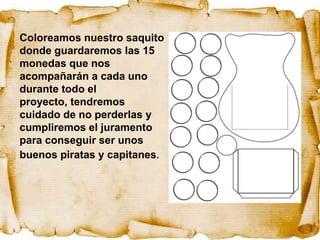 Coloreamos nuestro saquito
donde guardaremos las 15
monedas que nos
acompañarán a cada uno
durante todo el
proyecto, tendremos
cuidado de no perderlas y
cumpliremos el juramento
para conseguir ser unos
buenos piratas y capitanes.
 