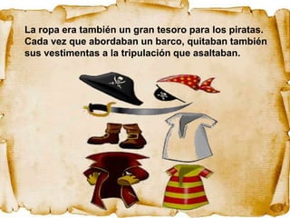 La ropa era también un gran tesoro para los piratas.
Cada vez que abordaban un barco, quitaban también
sus vestimentas a la tripulación que asaltaban.
 