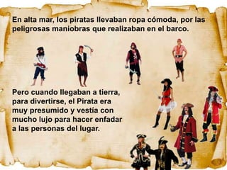 En alta mar, los piratas llevaban ropa cómoda, por las
peligrosas maniobras que realizaban en el barco.




Pero cuando llegaban a tierra,
para divertirse, el Pirata era
muy presumido y vestía con
mucho lujo para hacer enfadar
a las personas del lugar.
 