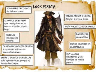 SOMBRERO TRICORNIO         LOOK PIRATA
     de fieltro o cuero.
                                              CAMISA FRESCA Y LIGERA,
                                              Algunas a rayas y picos.
   ADORNOS EN EL PELO
   que se colgaban en las
   trenzas si tenían el pelo                  FAJÍN PARA ESCONDER ARMAS
   largo.

    PISTOLAS                                             BANDOLERA
     de pequeño                                          con pistolas
    tamaño.
                                                  PUÑOS GRANDES EN
 CASACA O CHAQUETA GRUESA                         LA CHAQUETA
 a veces con botones de
 adorno llamativos.
                                               PANTALONES
BOTAS O ZAPATOS DE HEBILLAS                    Resistentes y casi
solo algunas veces, porque no                  siempre de media
les dejaban trepar.                            pierna.
 