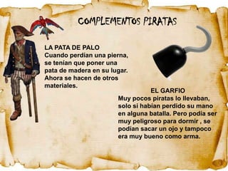 COMPLEMENTOS PIRATAS

LA PATA DE PALO
Cuando perdían una pierna,
se tenían que poner una
pata de madera en su lugar.
Ahora se hacen de otros
materiales.
                                  EL GARFIO
                       Muy pocos piratas lo llevaban,
                       solo si habían perdido su mano
                       en alguna batalla. Pero podía ser
                       muy peligroso para dormir , se
                       podían sacar un ojo y tampoco
                       era muy bueno como arma.
 