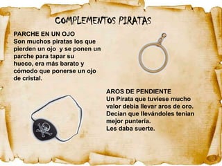COMPLEMENTOS PIRATAS
PARCHE EN UN OJO
Son muchos piratas los que
pierden un ojo y se ponen un
parche para tapar su
hueco, era más barato y
cómodo que ponerse un ojo
de cristal.

                               AROS DE PENDIENTE
                               Un Pirata que tuviese mucho
                               valor debía llevar aros de oro.
                               Decían que llevándoles tenían
                               mejor puntería.
                               Les daba suerte.
 