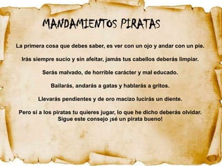 MANDAMIENTOS PIRATAS
La primera cosa que debes saber, es ver con un ojo y andar con un pie.

  Irás siempre sucio y sin afeitar, jamás tus cabellos deberás limpiar.

          Serás malvado, de horrible carácter y mal educado.

             Bailarás, andarás a gatas y hablarás a gritos.

        Llevarás pendientes y de oro macizo lucirás un diente.

 Pero si a los piratas tu quieres jugar, lo que he dicho deberás olvidar.
                 Sigue este consejo ¡sé un pirata bueno!
 