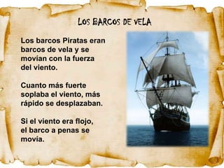 LOS BARCOS DE VELA
Los barcos Piratas eran
barcos de vela y se
movían con la fuerza
del viento.

Cuanto más fuerte
soplaba el viento, más
rápido se desplazaban.

Si el viento era flojo,
el barco a penas se
movía.
 