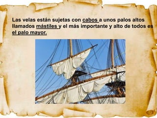 Las velas están sujetas con cabos a unos palos altos
llamados mástiles y el más importante y alto de todos es
el palo mayor.
 