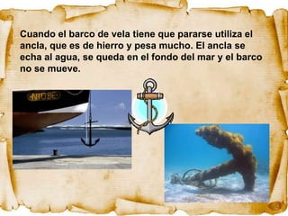 Cuando el barco de vela tiene que pararse utiliza el
ancla, que es de hierro y pesa mucho. El ancla se
echa al agua, se queda en el fondo del mar y el barco
no se mueve.
 