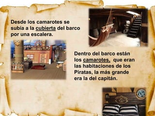 Desde los camarotes se
subía a la cubierta del barco
por una escalera.


                          Dentro del barco están
                          los camarotes, que eran
                          las habitaciones de los
                          Piratas, la más grande
                          era la del capitán.
 