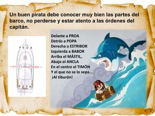 Un buen pirata debe conocer muy bien las partes del
barco, no perderse y estar atento a las órdenes del
capitán.
                Delante a PROA
                Detrás a POPA
                Derecha a ESTRIBOR
                Izquierda a BABOR
                Arriba el MÁSTIL,
                Abajo el ANCLA
                En el centro el TIMÓN
                Y el que no se lo sepa...
                 ¡Al tiburón!
 