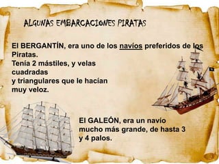 ALGUNAS EMBARCACIONES PIRATAS

El BERGANTÍN, era uno de los navíos preferidos de los
Piratas.
Tenía 2 mástiles, y velas
cuadradas
y triangulares que le hacían
muy veloz.



                  El GALEÓN, era un navío
                  mucho más grande, de hasta 3
                  y 4 palos.
 