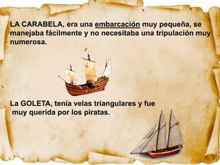 LA CARABELA, era una embarcación muy pequeña, se
manejaba fácilmente y no necesitaba una tripulación muy
numerosa.




La GOLETA, tenía velas triangulares y fue
muy querida por los piratas.
 