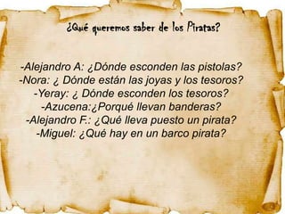 ¿Qué queremos saber de los Piratas?

-Alejandro A: ¿Dónde esconden las pistolas?
-Nora: ¿ Dónde están las joyas y los tesoros?
   -Yeray: ¿ Dónde esconden los tesoros?
     -Azucena:¿Porqué llevan banderas?
 -Alejandro F.: ¿Qué lleva puesto un pirata?
    -Miguel: ¿Qué hay en un barco pirata?
 