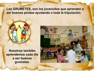 Los GRUMETES, son los jovencitos que aprenden a
ser buenos piratas ayudando a toda la tripulación.




 Nosotros también
aprendemos cada día
    a ser buenos
      grumetes.
 