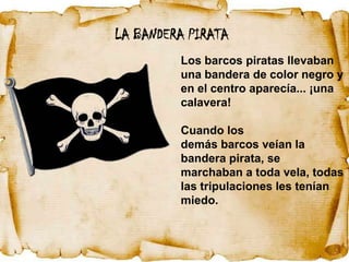 LA BANDERA PIRATA
         Los barcos piratas llevaban
         una bandera de color negro y
         en el centro aparecía... ¡una
         calavera!

         Cuando los
         demás barcos veían la
         bandera pirata, se
         marchaban a toda vela, todas
         las tripulaciones les tenían
         miedo.
 