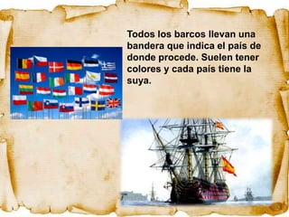 Todos los barcos llevan una
bandera que indica el país de
donde procede. Suelen tener
colores y cada país tiene la
suya.
 