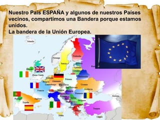 Nuestro País ESPAÑA y algunos de nuestros Países
vecinos, compartimos una Bandera porque estamos
unidos.
La bandera de la Unión Europea.
 