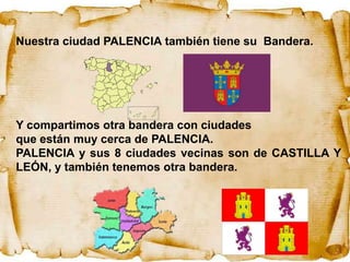 Nuestra ciudad PALENCIA también tiene su Bandera.




Y compartimos otra bandera con ciudades
que están muy cerca de PALENCIA.
PALENCIA y sus 8 ciudades vecinas son de CASTILLA Y
LEÓN, y también tenemos otra bandera.
 