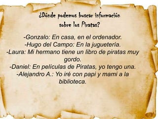 ¿Dónde podemos buscar información
                   sobre los Piratas?
      -Gonzalo: En casa, en el ordenador.
       -Hugo del Campo: En la juguetería.
-Laura: Mi hermano tiene un libro de piratas muy
                      gordo.
 -Daniel: En películas de Piratas, yo tengo una.
   -Alejandro A.: Yo iré con papi y mami a la
                    biblioteca.
 