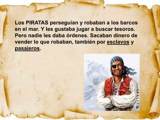 Los PIRATAS perseguían y robaban a los barcos
en el mar. Y les gustaba jugar a buscar tesoros.
Pero nadie les daba órdenes. Sacaban dinero de
vender lo que robaban, también por esclavos y
pasajeros.
 