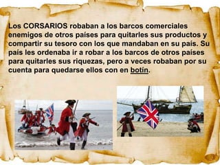 Los CORSARIOS robaban a los barcos comerciales
enemigos de otros países para quitarles sus productos y
compartir su tesoro con los que mandaban en su país. Su
país les ordenaba ir a robar a los barcos de otros países
para quitarles sus riquezas, pero a veces robaban por su
cuenta para quedarse ellos con en botín.
 