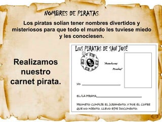 NOMBRES DE PIRATAS
    Los piratas solían tener nombres divertidos y
misteriosos para que todo el mundo les tuviese miedo
                  y les conociesen.



 Realizamos
  nuestro
carnet pirata.
 