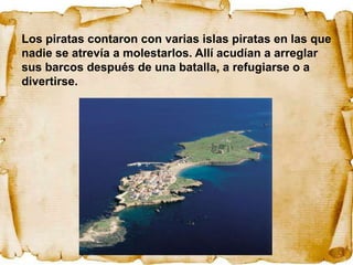 Los piratas contaron con varias islas piratas en las que
nadie se atrevía a molestarlos. Allí acudían a arreglar
sus barcos después de una batalla, a refugiarse o a
divertirse.
 