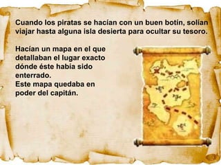 Cuando los piratas se hacían con un buen botín, solían
viajar hasta alguna isla desierta para ocultar su tesoro.

Hacían un mapa en el que
detallaban el lugar exacto
dónde éste había sido
enterrado.
Este mapa quedaba en
poder del capitán.
 