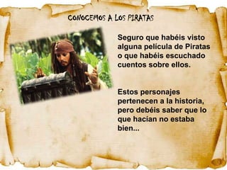 CONOCEMOS A LOS PIRATAS

             Seguro que habéis visto
             alguna película de Piratas
             o que habéis escuchado
             cuentos sobre ellos.


             Estos personajes
             pertenecen a la historia,
             pero debéis saber que lo
             que hacían no estaba
             bien...
 