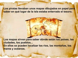 Los piratas llevaban unos mapas dibujados en papel para
saber en qué lugar de la isla estaba enterrado el tesoro.




Los mapas sirven para saber dónde están los países, las
ciudades, los pueblos...
En ellos se pueden localizar los ríos, las montañas, los
mares y océanos.
 